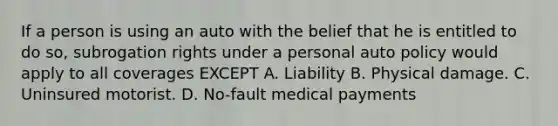 If a person is using an auto with the belief that he is entitled to do so, subrogation rights under a personal auto policy would apply to all coverages EXCEPT A. Liability B. Physical damage. C. Uninsured motorist. D. No-fault medical payments