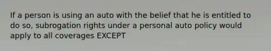 If a person is using an auto with the belief that he is entitled to do so, subrogation rights under a personal auto policy would apply to all coverages EXCEPT