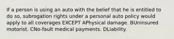 If a person is using an auto with the belief that he is entitled to do so, subrogation rights under a personal auto policy would apply to all coverages EXCEPT APhysical damage. BUninsured motorist. CNo-fault medical payments. DLiability.