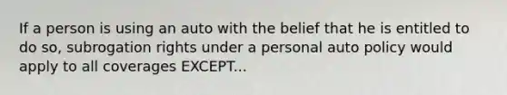 If a person is using an auto with the belief that he is entitled to do so, subrogation rights under a personal auto policy would apply to all coverages EXCEPT...