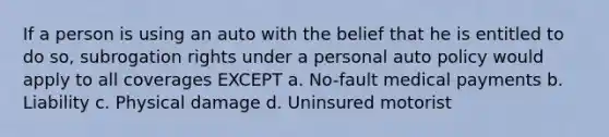 If a person is using an auto with the belief that he is entitled to do so, subrogation rights under a personal auto policy would apply to all coverages EXCEPT a. No-fault medical payments b. Liability c. Physical damage d. Uninsured motorist