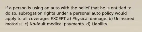 If a person is using an auto with the belief that he is entitled to do so, subrogation rights under a personal auto policy would apply to all coverages EXCEPT a) Physical damage. b) Uninsured motorist. c) No-fault medical payments. d) Liability.