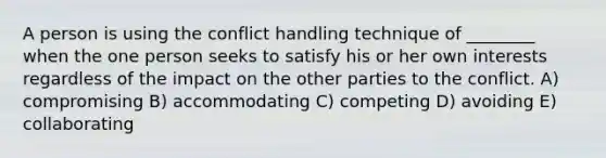 A person is using the conflict handling technique of ________ when the one person seeks to satisfy his or her own interests regardless of the impact on the other parties to the conflict. A) compromising B) accommodating C) competing D) avoiding E) collaborating