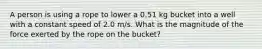 A person is using a rope to lower a 0.51 kg bucket into a well with a constant speed of 2.0 m/s. What is the magnitude of the force exerted by the rope on the bucket?