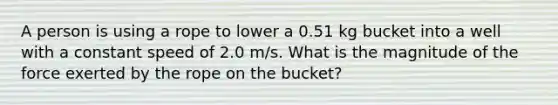 A person is using a rope to lower a 0.51 kg bucket into a well with a constant speed of 2.0 m/s. What is the magnitude of the force exerted by the rope on the bucket?