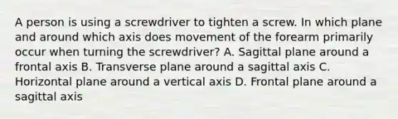 A person is using a screwdriver to tighten a screw. In which plane and around which axis does movement of the forearm primarily occur when turning the screwdriver? A. Sagittal plane around a frontal axis B. Transverse plane around a sagittal axis C. Horizontal plane around a vertical axis D. Frontal plane around a sagittal axis