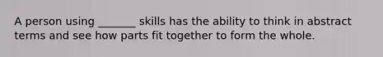 A person using _______ skills has the ability to think in abstract terms and see how parts fit together to form the whole.