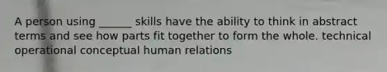 A person using ______ skills have the ability to think in abstract terms and see how parts fit together to form the whole. technical operational conceptual human relations