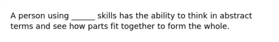 A person using ______ skills has the ability to think in abstract terms and see how parts fit together to form the whole.