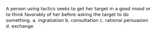 A person using tactics seeks to get her target in a good mood or to think favorably of her before asking the target to do something. a. ingratiation b. consultation c. rational persuasion d. exchange