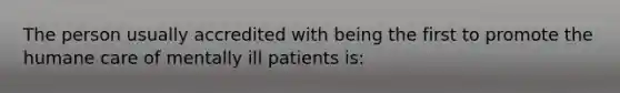 The person usually accredited with being the first to promote the humane care of mentally ill patients is: