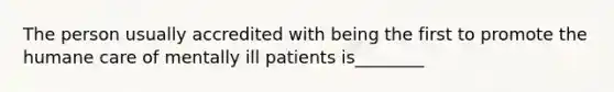 The person usually accredited with being the first to promote the humane care of mentally ill patients is________