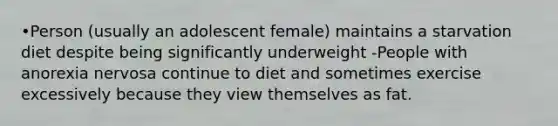 •Person (usually an adolescent female) maintains a starvation diet despite being significantly underweight -People with anorexia nervosa continue to diet and sometimes exercise excessively because they view themselves as fat.