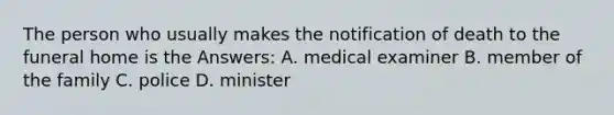 The person who usually makes the notification of death to the funeral home is the Answers: A. medical examiner B. member of the family C. police D. minister