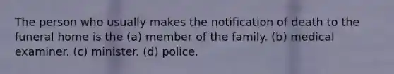 The person who usually makes the notification of death to the funeral home is the (a) member of the family. (b) medical examiner. (c) minister. (d) police.