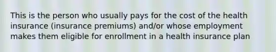 This is the person who usually pays for the cost of the health insurance (insurance premiums) and/or whose employment makes them eligible for enrollment in a health insurance plan