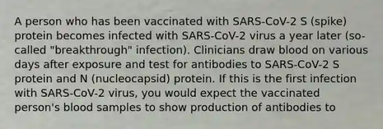 A person who has been vaccinated with SARS-CoV-2 S (spike) protein becomes infected with SARS-CoV-2 virus a year later (so-called "breakthrough" infection). Clinicians draw blood on various days after exposure and test for antibodies to SARS-CoV-2 S protein and N (nucleocapsid) protein. If this is the first infection with SARS-CoV-2 virus, you would expect the vaccinated person's blood samples to show production of antibodies to