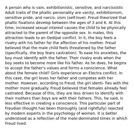 A person who is vain, exhibitionistic, sensitive, and narcissistic Adult traits of the phallic personality are vanity, exhibitionism, sensitive pride, and narcis- sism (self-love). Freud theorized that phallic fixations develop between the ages of 3 and 6. At this time, increased sexual interest causes the child to be physically attracted to the parent of the opposite sex. In males, this attraction leads to an Oedipal conflict. In it, the boy feels a rivalry with his father for the affection of his mother. Freud believed that the male child feels threatened by the father (specifically, the boy fears castration). To ease his anxieties, the boy must identify with the father. Their rivalry ends when the boy seeks to become more like his father. As he does, he begins to accept the father's values and forms a conscience. What about the female child? Girls experience an Electra conflict. In this case, the girl loves her father and competes with her mother. However, according to Freud, the girl identi- fies with the mother more gradually. Freud believed that females already feel castrated. Because of this, they are less driven to identify with their mothers than boys are with their fathers. This, he said, is less effective in creating a conscience. This particular part of Freudian thought has been thoroughly (and rightfully) rejected by modern experts in the psychology of women. It is better understood as a reflection of the male-dominated times in which Freud lived.