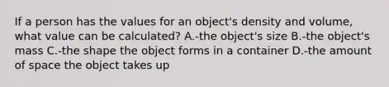 If a person has the values for an object's density and volume, what value can be calculated? A.-the object's size B.-the object's mass C.-the shape the object forms in a container D.-the amount of space the object takes up