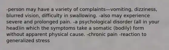 -person may have a variety of complaints—vomiting, dizziness, blurred vision, difficulty in swallowing. -also may experience severe and prolonged pain. -a psychological disorder (all in your head)in which the symptoms take a somatic (bodily) form without apparent physical cause. -chronic pain -reaction to generalized stress