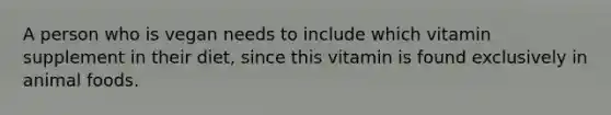 A person who is vegan needs to include which vitamin supplement in their diet, since this vitamin is found exclusively in animal foods.