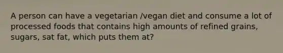 A person can have a vegetarian /vegan diet and consume a lot of processed foods that contains high amounts of refined grains, sugars, sat fat, which puts them at?