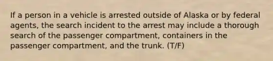 If a person in a vehicle is arrested outside of Alaska or by federal agents, the search incident to the arrest may include a thorough search of the passenger compartment, containers in the passenger compartment, and the trunk. (T/F)