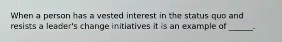 When a person has a vested interest in the status quo and resists a leader's change initiatives it is an example of ______.