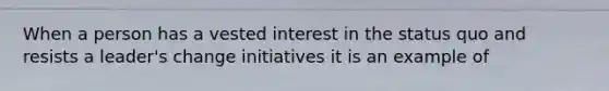 When a person has a vested interest in the status quo and resists a leader's change initiatives it is an example of