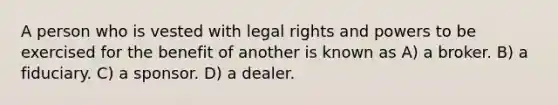 A person who is vested with legal rights and powers to be exercised for the benefit of another is known as A) a broker. B) a fiduciary. C) a sponsor. D) a dealer.