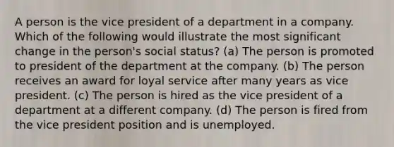 A person is the vice president of a department in a company. Which of the following would illustrate the most significant change in the person's social status? (a) The person is promoted to president of the department at the company. (b) The person receives an award for loyal service after many years as vice president. (c) The person is hired as the vice president of a department at a different company. (d) The person is fired from the vice president position and is unemployed.