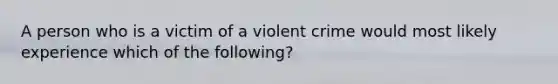 A person who is a victim of a violent crime would most likely experience which of the following?