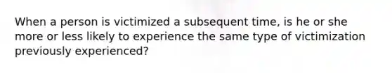 When a person is victimized a subsequent time, is he or she more or less likely to experience the same type of victimization previously experienced?