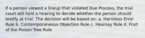 If a person viewed a lineup that violated Due Process, the trial court will hold a hearing to decide whether the person should testify at trial. The decision will be based on: a. Harmless Error Rule b. Contemporaneous Objection Rule c. Hearsay Rule d. Fruit of the Poison Tree Rule