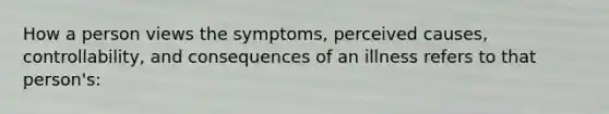 How a person views the symptoms, perceived causes, controllability, and consequences of an illness refers to that person's: