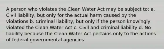 A person who violates the Clean Water Act may be subject to: a. Civil liability, but only for the actual harm caused by the violations b. Criminal liability, but only if the person knowingly violated the Clean Water Act c. Civil and criminal liability d. No liability because the Clean Water Act pertains only to the actions of federal governmental agencies