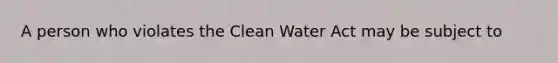 A person who violates the Clean Water Act may be subject to