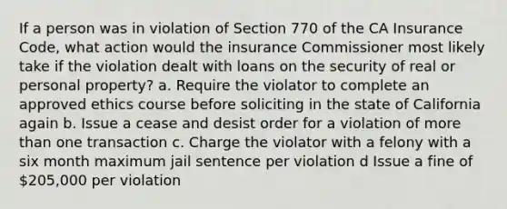 If a person was in violation of Section 770 of the CA Insurance Code, what action would the insurance Commissioner most likely take if the violation dealt with loans on the security of real or personal property? a. Require the violator to complete an approved ethics course before soliciting in the state of California again b. Issue a cease and desist order for a violation of more than one transaction c. Charge the violator with a felony with a six month maximum jail sentence per violation d Issue a fine of 205,000 per violation