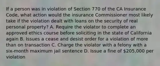 If a person was in violation of Section 770 of the CA Insurance Code, what action would the insurance Commissioner most likely take if the violation dealt with loans on the security of real personal property? A. Require the violator to complete an approved ethics course before soliciting in the state of California again B. Issues a cease and desist order for a violation of more than on transaction C. Charge the violator with a felony with a six-month maximum jail sentence D. Issue a fine of 205,000 per violation