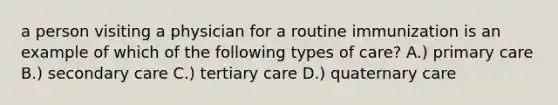 a person visiting a physician for a routine immunization is an example of which of the following types of care? A.) primary care B.) secondary care C.) tertiary care D.) quaternary care