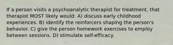 If a person visits a psychoanalytic therapist for treatment, that therapist MOST likely would: A) discuss early childhood experiences. B) identify the reinforcers shaping the person's behavior. C) give the person homework exercises to employ between sessions. D) stimulate self-efficacy.