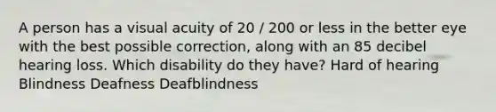 A person has a visual acuity of 20 / 200 or less in the better eye with the best possible correction, along with an 85 decibel hearing loss. Which disability do they have? Hard of hearing Blindness Deafness Deafblindness