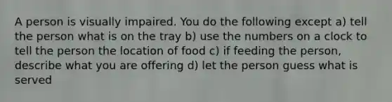 A person is visually impaired. You do the following except a) tell the person what is on the tray b) use the numbers on a clock to tell the person the location of food c) if feeding the person, describe what you are offering d) let the person guess what is served