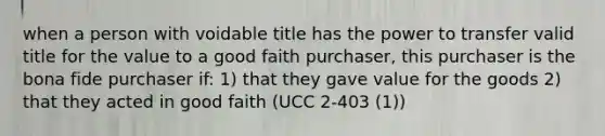 when a person with voidable title has the power to transfer valid title for the value to a good faith purchaser, this purchaser is the bona fide purchaser if: 1) that they gave value for the goods 2) that they acted in good faith (UCC 2-403 (1))