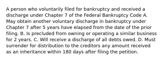 A person who voluntarily filed for bankruptcy and received a discharge under Chapter 7 of the Federal Bankruptcy Code A. May obtain another voluntary discharge in bankruptcy under Chapter 7 after 5 years have elapsed from the date of the prior filing. B. Is precluded from owning or operating a similar business for 2 years. C. Will receive a discharge of all debts owed. D. Must surrender for distribution to the creditors any amount received as an inheritance within 180 days after filing the petition.