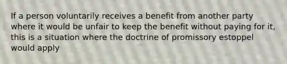 If a person voluntarily receives a benefit from another party where it would be unfair to keep the benefit without paying for it, this is a situation where the doctrine of promissory estoppel would apply