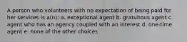 A person who volunteers with no expectation of being paid for her services is a(n): a. exceptional agent b. gratuitous agent c. agent who has an agency coupled with an interest d. one-time agent e. none of the other choices