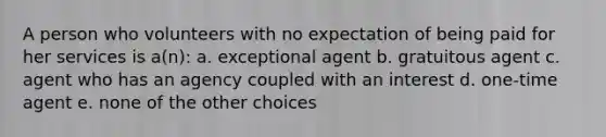 A person who volunteers with no expectation of being paid for her services is a(n): a. exceptional agent b. gratuitous agent c. agent who has an agency coupled with an interest d. one-time agent e. none of the other choices