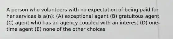 A person who volunteers with no expectation of being paid for her services is a(n): (A) exceptional agent (B) gratuitous agent (C) agent who has an agency coupled with an interest (D) one-time agent (E) none of the other choices