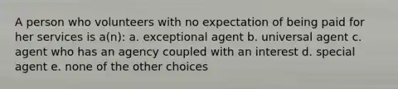 A person who volunteers with no expectation of being paid for her services is a(n): a. exceptional agent b. universal agent c. agent who has an agency coupled with an interest d. special agent e. none of the other choices